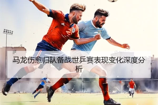 马龙伤愈归队备战世乒赛表现变化深度分析