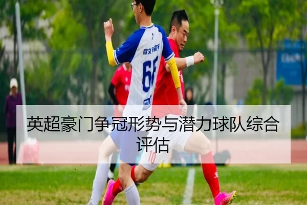 英超豪门争冠形势与潜力球队综合评估